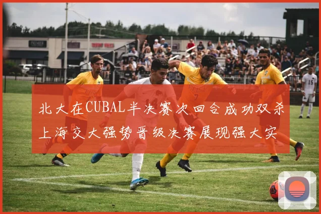 北大在CUBAL半决赛次回合成功双杀上海交大强势晋级决赛展现强大实力